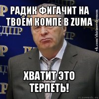 радик фигачит на твоем компе в zuma хватит это терпеть!