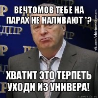 вечтомов тебе на парах не наливают *? хватит это терпеть
уходи из универа!