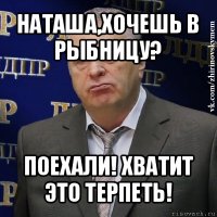 наташа,хочешь в рыбницу? поехали! хватит это терпеть!