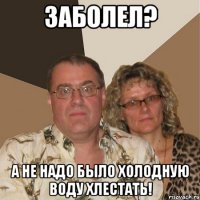 заболел? а не надо было холодную воду хлестать!