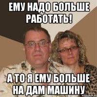 ему надо больше работать! а то я ему больше на дам машину