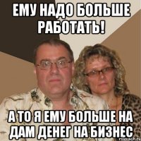 ему надо больше работать! а то я ему больше на дам денег на бизнес