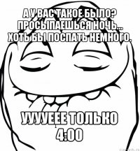 а у вас такое было? просыпаешься ночь... хоть бы поспать немного. ууууеее только 4:00