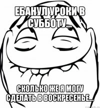 ебанул уроки в субботу... сколько же я могу сделать в воскресенье...