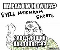 на работу к 8 утра? заведующий наклоняет?!?