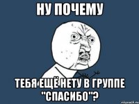 ну почему тебя ещё нету в группе "спасибо"?