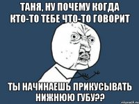 таня, ну почему когда кто-то тебе что-то говорит ты начинаешь прикусывать нижнюю губу??