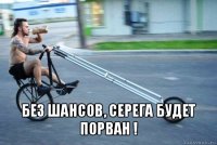  без шансов, серега будет порван !