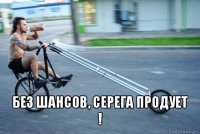  без шансов, серега продует !