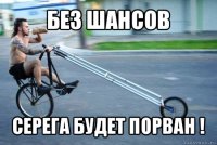 без шансов серега будет порван !