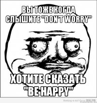 вы тоже когда слышите "don't worry" хотите сказать "be happy"