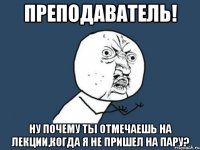 преподаватель! ну почему ты отмечаешь на лекции,когда я не пришел на пару?