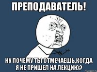 преподаватель! ну почему ты отмечаешь,когда я не пришел на лекцию?