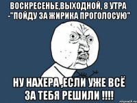 воскресенье,выходной, 8 утра -"пойду за жирика проголосую" ну нахера ,если уже всё за тебя решили !!!