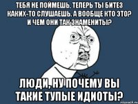 тебя не поймешь, теперь ты битез каких-то слушаешь. а вообще кто это? и чем они так знамениты? люди, ну почему вы такие тупые идиоты?