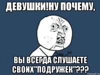 девушки!ну почему, вы всегда слушаете своих"подружек"???