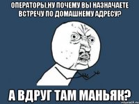 операторы,ну почему вы назначаете встречу по домашнему адресу? а вдруг там маньяк?