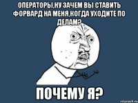 операторы,ну зачем вы ставить форвард на меня,когда уходите по делам? почему я?