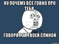 ну почему все говно про тебя говорят за твоей спиной