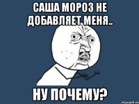 саша мороз не добавляет меня.. ну почему?