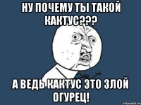 ну почему ты такой кактус??? а ведь кактус это злой огурец!