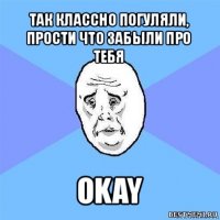 так классно погуляли, прости что забыли про тебя okay