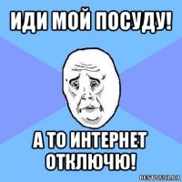 иди мой посуду! а то интернет отключю!