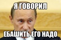 я говорил ебашить его надо