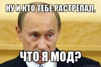 ну и кто тебе растрепал, что я мод?