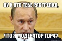 ну и кто тебе растрепал, что я модератор tdp4?