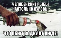 челябенские рыбы настолько суровы что пьют водку от люде!