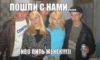 Пошли с нами..... пиво пить Женёк!!!))