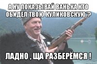 а ну показывай ванька кто обидел твою куликовскую*? ладно , ща разберёмся !