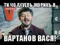 ти чо ахуель жорикь я вартанов вася!