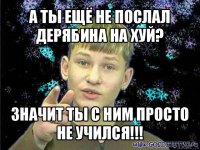 а ты ещё не послал дерябина на хуй? значит ты с ним просто не учился!!!