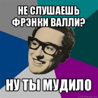 не слушаешь фрэнки валли? ну ты мудило