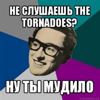 не слушаешь the tornadoes? ну ты мудило