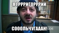 я гррригорррий сооольчугааан!