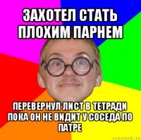 захотел стать плохим парнем перевернул лист в тетради пока он не видит у соседа по патре