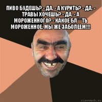 пиво будешь? - да. - а курить? - да. - травы хочешь? - да. - а мороженного? - какое бл***ть мороженное, мы же заболеем!!! 