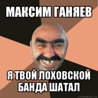 максим ганяев я твой лоховской банда шатал