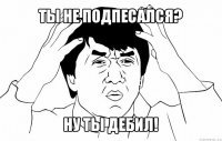 ты не подпесался? ну ты дебил!