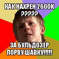 как нахрен 2600k ??? за бульдозер порву шавку!!!