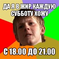 да я в жир каждую субботу хожу с 18.00 до 21.00