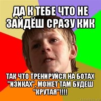 да к тебе что не зайдёш сразу кик так что тренируйся на ботах "изиках", может там будеш "крутая"!!!