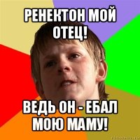 ренектон мой отец! ведь он - ебал мою маму!