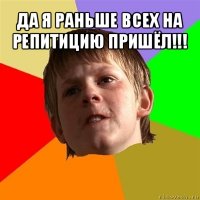 да я раньше всех на репитицию пришёл!!! 