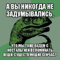 а вы никогда не задумывались, что мы тоже будем с ностальгией вспоминать вещи, существующие сейчас?