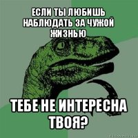 если ты любишь наблюдать за чужой жизнью тебе не интересна твоя?