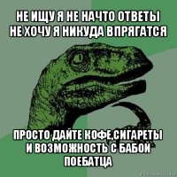 не ищу я не начто ответы
не хочу я никуда впрягатся просто дайте кофе,сигареты
и возможность с бабой поебатца